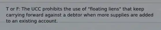 T or F: The UCC prohibits the use of "floating liens" that keep carrying forward against a debtor when more supplies are added to an existing account.