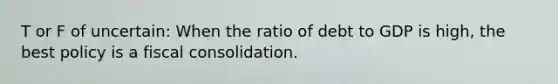 T or F of uncertain: When the ratio of debt to GDP is​ high, the best policy is a fiscal consolidation.