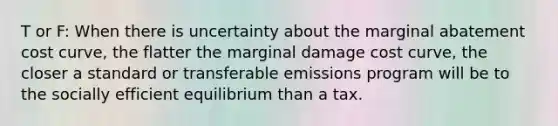 T or F: When there is uncertainty about the marginal abatement cost curve, the flatter the marginal damage cost curve, the closer a standard or transferable emissions program will be to the socially efficient equilibrium than a tax.