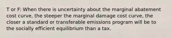 T or F: When there is uncertainty about the marginal abatement cost curve, the steeper the marginal damage cost curve, the closer a standard or transferable emissions program will be to the socially efficient equilibrium than a tax.