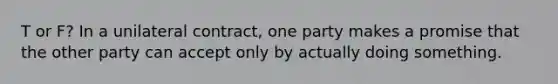 T or F? In a unilateral contract, one party makes a promise that the other party can accept only by actually doing something.