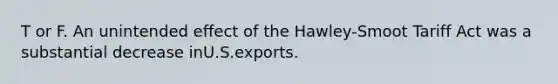 T or F. An unintended effect of the Hawley-Smoot Tariff Act was a substantial decrease inU.S.exports.