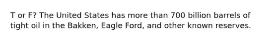 T or F? The United States has more than 700 billion barrels of tight oil in the Bakken, Eagle Ford, and other known reserves.