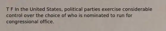 T F In the United States, political parties exercise considerable control over the choice of who is nominated to run for congressional office.