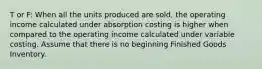 T or F: When all the units produced are sold, the operating income calculated under absorption costing is higher when compared to the operating income calculated under variable costing. Assume that there is no beginning Finished Goods Inventory.