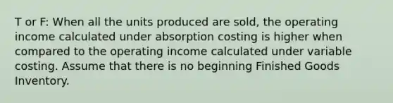 T or F: When all the units produced are sold, the operating income calculated under absorption costing is higher when compared to the operating income calculated under variable costing. Assume that there is no beginning Finished Goods Inventory.