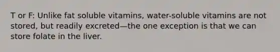 T or F: Unlike fat soluble vitamins, water-soluble vitamins are not stored, but readily excreted—the one exception is that we can store folate in the liver.