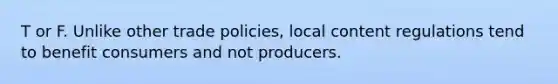 T or F. Unlike other trade policies, local content regulations tend to benefit consumers and not producers.