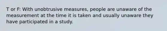 T or F: With unobtrusive measures, people are unaware of the measurement at the time it is taken and usually unaware they have participated in a study.