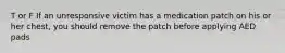 T or F If an unresponsive victim has a medication patch on his or her chest, you should remove the patch before applying AED pads