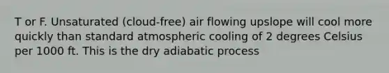 T or F. Unsaturated (cloud-free) air flowing upslope will cool more quickly than standard atmospheric cooling of 2 degrees Celsius per 1000 ft. This is the dry adiabatic process