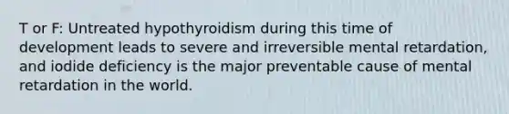 T or F: Untreated hypothyroidism during this time of development leads to severe and irreversible mental retardation, and iodide deficiency is the major preventable cause of mental retardation in the world.