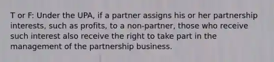 T or F: Under the UPA, if a partner assigns his or her partnership interests, such as profits, to a non-partner, those who receive such interest also receive the right to take part in the management of the partnership business.