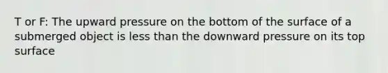 T or F: The upward pressure on the bottom of the surface of a submerged object is less than the downward pressure on its top surface