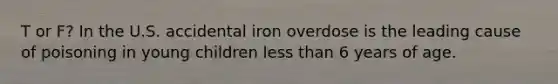 T or F? In the U.S. accidental iron overdose is the leading cause of poisoning in young children less than 6 years of age.