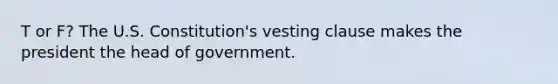 T or F? The U.S. Constitution's vesting clause makes the president the head of government.