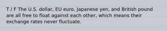 T / F The U.S. dollar, EU euro, Japanese yen, and British pound are all free to float against each other, which means their exchange rates never fluctuate.