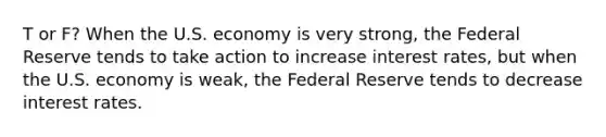 T or F? When the U.S. economy is very strong, the Federal Reserve tends to take action to increase interest rates, but when the U.S. economy is weak, the Federal Reserve tends to decrease interest rates.