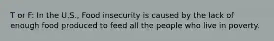 T or F: In the U.S., Food insecurity is caused by the lack of enough food produced to feed all the people who live in poverty.