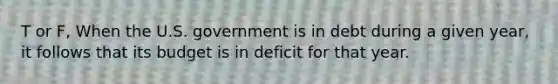 T or F, When the U.S. government is in debt during a given year, it follows that its budget is in deficit for that year.