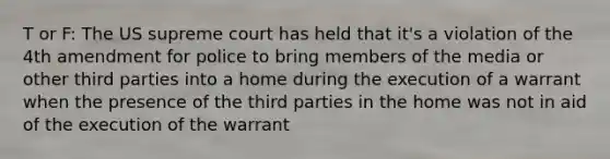 T or F: The US supreme court has held that it's a violation of the 4th amendment for police to bring members of the media or other third parties into a home during the execution of a warrant when the presence of the third parties in the home was not in aid of the execution of the warrant