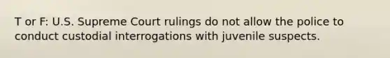 T or F: U.S. Supreme Court rulings do not allow the police to conduct custodial interrogations with juvenile suspects.