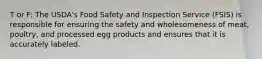 T or F: The USDA's Food Safety and Inspection Service (FSIS) is responsible for ensuring the safety and wholesomeness of meat, poultry, and processed egg products and ensures that it is accurately labeled.