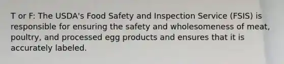 T or F: The USDA's Food Safety and Inspection Service (FSIS) is responsible for ensuring the safety and wholesomeness of meat, poultry, and processed egg products and ensures that it is accurately labeled.