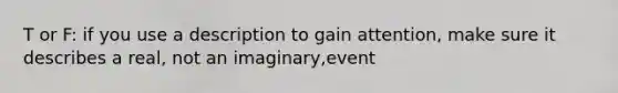 T or F: if you use a description to gain attention, make sure it describes a real, not an imaginary,event