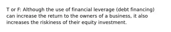 T or F: Although the use of financial leverage (debt financing) can increase the return to the owners of a business, it also increases the riskiness of their equity investment.