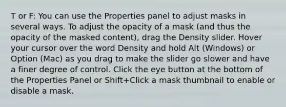 T or F: You can use the Properties panel to adjust masks in several ways. To adjust the opacity of a mask (and thus the opacity of the masked content), drag the Density slider. Hover your cursor over the word Density and hold Alt (Windows) or Option (Mac) as you drag to make the slider go slower and have a finer degree of control. Click the eye button at the bottom of the Properties Panel or Shift+Click a mask thumbnail to enable or disable a mask.