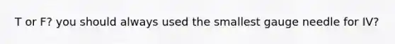 T or F? you should always used the smallest gauge needle for IV?
