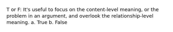 T or F: It's useful to focus on the content-level meaning, or the problem in an argument, and overlook the relationship-level meaning. a. True b. False