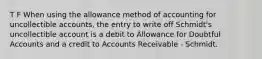 T F When using the allowance method of accounting for uncollectible accounts, the entry to write off Schmidt's uncollectible account is a debit to Allowance for Doubtful Accounts and a credit to Accounts Receivable - Schmidt.