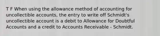 T F When using the allowance method of accounting for uncollectible accounts, the entry to write off Schmidt's uncollectible account is a debit to Allowance for Doubtful Accounts and a credit to Accounts Receivable - Schmidt.