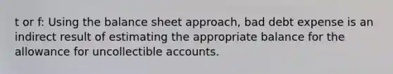 t or f: Using the balance sheet approach, bad debt expense is an indirect result of estimating the appropriate balance for the allowance for uncollectible accounts.