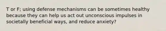 T or F; using defense mechanisms can be sometimes healthy because they can help us act out unconscious impulses in societally beneficial ways, and reduce anxiety?