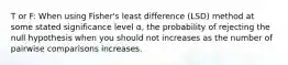 T or F: When using Fisher's least difference (LSD) method at some stated significance level α, the probability of rejecting the null hypothesis when you should not increases as the number of pairwise comparisons increases.