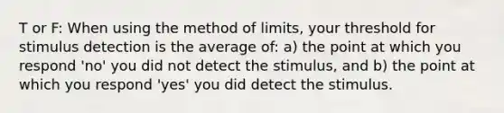 T or F: When using the method of limits, your threshold for stimulus detection is the average of: a) the point at which you respond 'no' you did not detect the stimulus, and b) the point at which you respond 'yes' you did detect the stimulus.