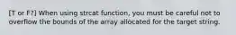 [T or F?] When using strcat function, you must be careful not to overflow the bounds of the array allocated for the target string.