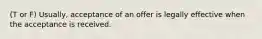 (T or F) Usually, acceptance of an offer is legally effective when the acceptance is received.