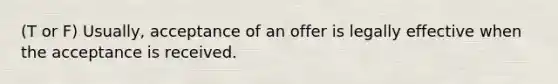 (T or F) Usually, acceptance of an offer is legally effective when the acceptance is received.