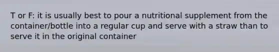 T or F: it is usually best to pour a nutritional supplement from the container/bottle into a regular cup and serve with a straw than to serve it in the original container