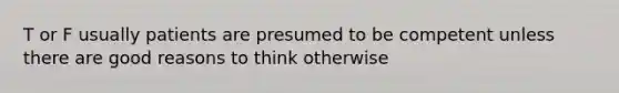 T or F usually patients are presumed to be competent unless there are good reasons to think otherwise