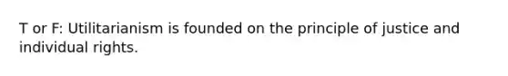T or F: Utilitarianism is founded on the principle of justice and individual rights.