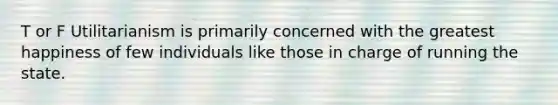 T or F Utilitarianism is primarily concerned with the greatest happiness of few individuals like those in charge of running the state.