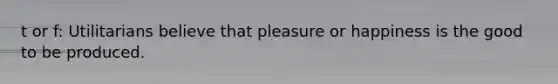 t or f: Utilitarians believe that pleasure or happiness is the good to be produced.