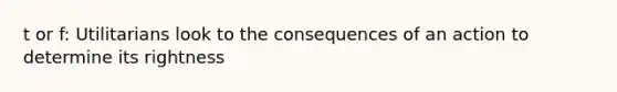 t or f: Utilitarians look to the consequences of an action to determine its rightness
