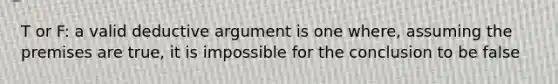 T or F: a valid deductive argument is one where, assuming the premises are true, it is impossible for the conclusion to be false