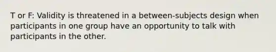 T or F: Validity is threatened in a between-subjects design when participants in one group have an opportunity to talk with participants in the other.